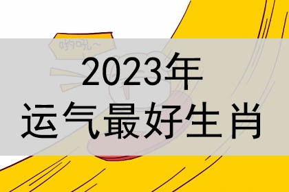 2023年运势最好的属相 2023年运势最好的生肖